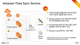Amazon Time Sync Service
EC2
Public Subnet
EC2
Private Subnet
Satelite
Atomic
Clock
169.254.169.123
https://docs.aws.amazon.com/ko_kr/AWSEC2
/latest/UserGuide/set-time.html
인터넷 연결이 불필요한 위성 및 원자
시계 기반의 정밀한 NTP 서비스
Security Group 또는 NACL에 NTP관
련 규칙 불필요 (UDP/123)
Private Subnet의 인스턴스들도 NAT
GW없이 NTP 동기화가 가능
Amazon Linux에서는 기본 적용
NEW!
 