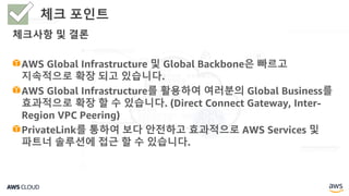 체크사항 및 결론
AWS Global Infrastructure 및 Global Backbone은 빠르고
지속적으로 확장 되고 있습니다.
AWS Global Infrastructure를 활용하여 여러분의 Global Business를
효과적으로 확장 할 수 있습니다. (Direct Connect Gateway, Inter-
Region VPC Peering)
PrivateLink를 통하여 보다 안전하고 효과적으로 AWS Services 및
파트너 솔루션에 접근 할 수 있습니다.
체크 포인트
 