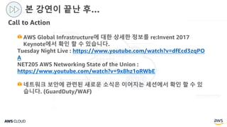 Call to Action
본 강연이 끝난 후…
AWS Global Infrastructure에 대한 상세한 정보를 re:Invent 2017
Keynote에서 확인 할 수 있습니다.
Tuesday Night Live : https://www.youtube.com/watch?v=dfEcd3zqPO
A
NET205 AWS Networking State of the Union :
https://www.youtube.com/watch?v=9x8hz1oRWbE
네트워크 보안에 관련된 새로운 소식은 이어지는 세션에서 확인 할 수 있
습니다. (GuardDuty/WAF)
 