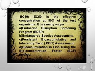 EC50: EC50 is the effective
concentration at 50% of the test
organisms. It has many ways-
a)Endocrine Disruption Screening
Program (EDSP)
b)Endangered Species Assessment.
c)Persistent Bioaccumulative and
Inherently Toxic ( PBiT) Assessment.
d)Bioaccumulation in Fish Using the
Bio-concentration Factor (BCF)
method
 