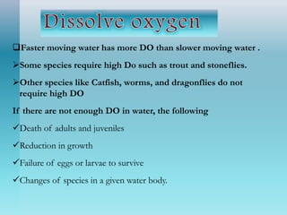 Faster moving water has more DO than slower moving water .
Some species require high Do such as trout and stoneflies.
Other species like Catfish, worms, and dragonflies do not
require high DO
If there are not enough DO in water, the following
Death of adults and juveniles
Reduction in growth
Failure of eggs or larvae to survive
Changes of species in a given water body.
 