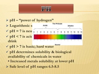  pH – “power of hydrogen”
 Logarithmic scale from 1 to 14
 pH = 7 is neutral
 pH < 7 is acidic; soft water; unhealthy to
drink
 pH > 7 is basic; hard water
 pH determines solubility & biological
availability of chemicals in water
• Increased metals solubility at lower pH
 Safe level of pH ranges 6.5-8.5
 