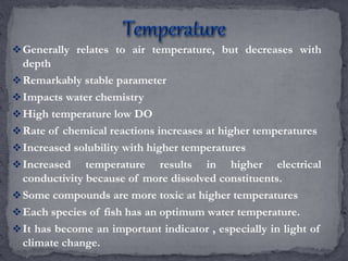 Generally relates to air temperature, but decreases with
depth
Remarkably stable parameter
Impacts water chemistry
High temperature low DO
Rate of chemical reactions increases at higher temperatures
Increased solubility with higher temperatures
Increased temperature results in higher electrical
conductivity because of more dissolved constituents.
Some compounds are more toxic at higher temperatures
Each species of fish has an optimum water temperature.
It has become an important indicator , especially in light of
climate change.
 