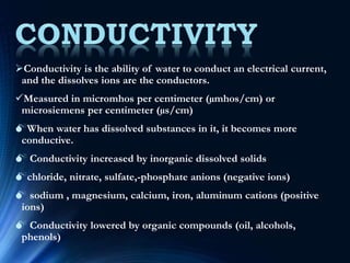 Conductivity is the ability of water to conduct an electrical current,
and the dissolves ions are the conductors.
Measured in micromhos per centimeter (µmhos/cm) or
microsiemens per centimeter (µs/cm)
When water has dissolved substances in it, it becomes more
conductive.
 Conductivity increased by inorganic dissolved solids
chloride, nitrate, sulfate,-phosphate anions (negative ions)
 sodium , magnesium, calcium, iron, aluminum cations (positive
ions)
 Conductivity lowered by organic compounds (oil, alcohols,
phenols)
 