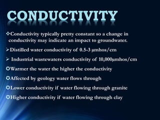Conductivity typically pretty constant so a change in
conductivity may indicate an impact to groundwater.
Distilled water conductivity of 0.5-3 µmhos/cm
 Industrial wastewaters conductivity of 10,000µmhos/cm
Warmer the water the higher the conductivity
Affected by geology water flows through
Lower conductivity if water flowing through granite
Higher conductivity if water flowing through clay
 