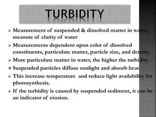  Measurement of suspended & dissolved matter in water;
measure of clarity of water
 Measurements dependent upon color of dissolved
constituents, particulate matter, particle size, and density.
 More particulate matter in water, the higher the turbidity .
 Suspended particles diffuse sunlight and absorb heat.
 This increase temperature and reduce light availability for
photosynthesis.
 If the turbidity is caused by suspended sediment, it can be
an indicator of erosion.
 