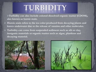 Turbidity can also include colored dissolved organic matter (CDOM),
also known as humic stain.
 Humic stain refers to the tea color produced from decaying plants and
leaves underwater due to the release of tannins and other molecules.
 Turbidity can come from suspended sediment such as silt or clay,
inorganic materials or organic matter such as algae, plankton and
decaying material.
 