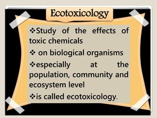 ECOTOXICOLOGY
Ecotoxicology
Study of the effects of
toxic chemicals
 on biological organisms
especially at the
population, community and
ecosystem level
is called ecotoxicology.
 