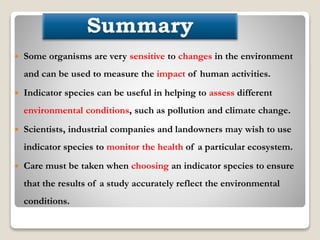  Some organisms are very sensitive to changes in the environment
and can be used to measure the impact of human activities.
 Indicator species can be useful in helping to assess different
environmental conditions, such as pollution and climate change.
 Scientists, industrial companies and landowners may wish to use
indicator species to monitor the health of a particular ecosystem.
 Care must be taken when choosing an indicator species to ensure
that the results of a study accurately reflect the environmental
conditions.
 