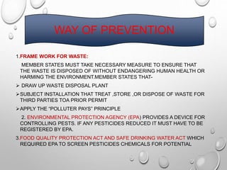 WAY OF PREVENTION
1.FRAME WORK FOR WASTE:
MEMBER STATES MUST TAKE NECESSARY MEASURE TO ENSURE THAT
THE WASTE IS DISPOSED OF WITHOUT ENDANGERING HUMAN HEALTH OR
HARMING THE ENVIRONMENT.MEMBER STATES THAT-
 DRAW UP WASTE DISPOSAL PLANT
SUBJECT INSTALLATION THAT TREAT ,STORE ,OR DISPOSE OF WASTE FOR
THIRD PARTIES TOA PRIOR PERMIT
APPLY THE “POLLUTER PAYS” PRINCIPLE
2. ENVIRONMENTAL PROTECTION AGENCY (EPA) PROVIDES A DEVICE FOR
CONTROLLING PESTS. IF ANY PESTICIDES REDUCED IT MUST HAVE TO BE
REGISTERED BY EPA.
3.FOOD QUALITY PROTECTION ACT AND SAFE DRINKING WATER ACT WHICH
REQUIRED EPA TO SCREEN PESTICIDES CHEMICALS FOR POTENTIAL
 