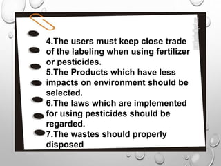 4.The users must keep close trade
of the labeling when using fertilizer
or pesticides.
5.The Products which have less
impacts on environment should be
selected.
6.The laws which are implemented
for using pesticides should be
regarded.
7.The wastes should properly
disposed
 