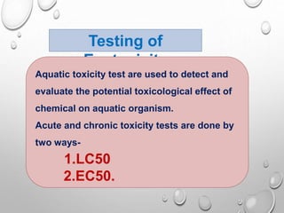 Testing of
Ecotoxicity
Aquatic toxicity test are used to detect and
evaluate the potential toxicological effect of
chemical on aquatic organism.
Acute and chronic toxicity tests are done by
two ways-
1.LC50
2.EC50.
 