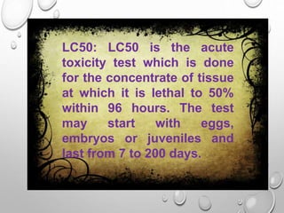LC50: LC50 is the acute
toxicity test which is done
for the concentrate of tissue
at which it is lethal to 50%
within 96 hours. The test
may start with eggs,
embryos or juveniles and
last from 7 to 200 days.
 