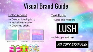 Visual Brand Guide
Color scheme
→ Celebrational galaxy
→ Inclusive rainbow
→ Cheerful, bright
Text Fonts
→ Logo and headers
→ Ad copy and text
LUSH
AD Y A P !
Marine Galaxy Cosmic Life Purple Enchantment
 