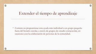 Extender el tiempo de aprendizaje
•  Consiste en proporcionar esta ayuda más individual o en grupo pequeño
fuera del horario escolar, a través de grupos de estudio extraescolar, en
ocasiones con la colaboración de personas de la comunidad. 
 