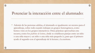 Potenciar la interacción entre el alumnado:
•  Además de las personas adultas, el alumnado es igualmente un recurso para el
aprendizaje, sobre todo cuando trabajan en grupos heterogéneos, como
hemos visto en los grupos interactivos. Otras prácticas aprovechan este
recurso, como los padrinos de lectura, donde se establecen parejas entre un niño
o una niña mayor y un niño o una niña más pequeño/a, para que el primero
ayude al segundo con el aprendizaje de la lectura y la escritura. 
 