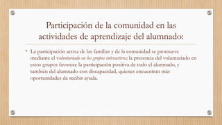 Participación de la comunidad en las
actividades de aprendizaje del alumnado:
•  La participación activa de las familias y de la comunidad se promueve
mediante el voluntariado en los grupos interactivos; la presencia del voluntariado en
estos grupos favorece la participación positiva de todo el alumnado, y
también del alumnado con discapacidad, quienes encuentran más
oportunidades de recibir ayuda. 
 