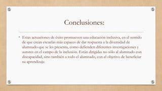 Conclusiones:
•  Estas actuaciones de éxito promueven una educación inclusiva, en el sentido
de que crean escuelas más capaces de dar respuesta a la diversidad de
alumnado que se les presenta, como defienden diferentes investigaciones y
autores en el campo de la inclusión. Están dirigidas no sólo al alumnado con
discapacidad, sino también a todo el alumnado, con el objetivo de beneficiar
su aprendizaje.  
 