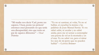 “Yo no sé caminar, sé volar, Yo no sé
hablar, sé escuchar la música y las
palabras de Joan Manuel Serrat. Yo no
sabré subir, sé escalar y no sabré
andar, pero me sé sentar a contemplar
una puesta de sol en la montaña y en
el mar. Yo no sabré ver, pero sí mirar
los ojos de mi perro que no pueden
hablar” – Gabriela Brimmer
“Mi madre nos decía ‘Carl, ponte tus
zapatos. Oscar, ponte tus prótesis’
entonces crecí pensando no que tenía
una discapacidad, sino que tenía un
par de zapatos diferentes” – Oscar
Pistorius
 