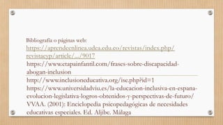 Bibliografía o páginas web:
https://aprendeenlinea.udea.edu.co/revistas/index.php/
revistaeyp/article/.../9017
https://www.etapainfantil.com/frases-sobre-discapacidad-
abogan-inclusion
http://www.inclusioneducativa.org/ise.php?id=1
https://www.universidadviu.es/la-educacion-inclusiva-en-espana-
evolucion-legislativa-logros-obtenidos-y-perspectivas-de-futuro/
VVAA. (2001): Enciclopedia psicopedagógicas de necesidades
educativas especiales. Ed. Aljibe. Málaga
 