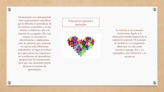 Educación especial e
inclusión:
El alumnado con discapacidad
tiene características específicas
que le dificulta el aprendizaje de
los mismos contenidos y en las
mismas condiciones que a la
mayoría de sus iguales. Por este
motivo es necesaria la
identificación e implementa-
ción de prácticas que, teniendo
en cuenta estas diferencias
individuales, en lugar de reducir
las expectativas, las exigencias y
las condiciones de aprendizaje,
proporcione las herramientas
para que este alumnado pueda
alcanzar el máximo de
aprendizajes. 
La inclusión es un concepto
fuertemente ligado a la
dimensión transformadora de la
educación especial. El concepto
de inclusión y la consiguiente
diferencia no sólo entre
entornos segrega- dos y no
segregados, sino inclusivos y no
inclusivos 
 