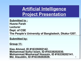 Artificial Intelligence
Project Presentation
Submitted by:
Group 11:
Ilias Ahmed, ID #16339202142.
Mohammad Saiful Islam, ID #16339202030.
Mohammad Mosharaaf Hossain, ID #16339202141.
Md. Alauddin, ID #16339202029.
Submitted by:
Group 11:
Ilias Ahmed, ID #16339202142.
Mohammad Saiful Islam, ID #16339202030.
Mohammad Mosharaaf Hossain, ID #16339202141.
Md. Alauddin, ID #16339202029.
Submitted to :
Husne Farah
Lecturer
Dept. of CSE
The People’s University of Bangladesh, Dkaka-1207.
Submitted to :
Husne Farah
Lecturer
Dept. of CSE
The People’s University of Bangladesh, Dkaka-1207.
1
 