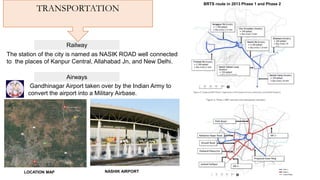 Railway
TRANSPORTATION
The station of the city is named as NASIK ROAD well connected
to the places of Kanpur Central, Allahabad Jn, and New Delhi.
Airways
Gandhinagar Airport taken over by the Indian Army to
convert the airport into a Military Airbase.
NASHIK AIRPORTLOCATION MAP
BRTS route in 2013 Phase 1 and Phase 2
 