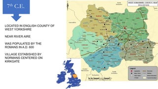 LOCATED IN ENGLISH COUNTY OF
WEST YORKSHIRE
NEAR RIVER AIRE
WAS POPULATED BY THE
ROMANS IN A.D. 600
VILLAGE ESTABISHED BY
NORMANS CENTERED ON
KIRKGATE
7th C.E.
 