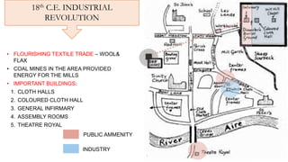 18th C.E. INDUSTRIAL
REVOLUTION
• FLOURISHING TEXTILE TRADE – WOOL&
FLAX
• COAL MINES IN THE AREA PROVIDED
ENERGY FOR THE MILLS
• IMPORTANT BUILDINGS:
1. CLOTH HALLS
2. COLOURED CLOTH HALL
3. GENERAL INFIRMARY
4. ASSEMBLY ROOMS
5. THEATRE ROYAL
PUBLIC AMMENITY
INDUSTRY
 