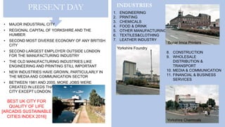 PRESENT DAY
• MAJOR INDUSTRIAL CITY
• REGIONAL CAPITAL OF YORKSHIRE AND THE
HUMBER
• SECOND MOST DIVERSE ECONOMY OF ANY BRITISH
CITY
• SECOND LARGEST EMPLOYER OUTSIDE LONDON
FOR THE MANUFACTURING INDUSTRY
• THE OLD MANUFACTURING INDUSTRIES LIKE
ENGINEERING AND PRINTING STILL IMPORTANT
• NEW INDUSTRIES HAVE GROWN, PARTICULARLY IN
THE MEDIA AND COMMUNICATION SECTOR
• BETWEEN 1981 AND 2000, MORE JOBS WERE
CREATED IN LEEDS THAN IN ANY OTHER MAJOR
CITY EXCEPT LONDON.
INDUSTRIES
1. ENGINEERING
2. PRINTING
3. CHEMICALS
4. FOOD & DRINK
5. OTHER MANUFACTURING
6. TEXTILES&CLOTHING
7. LEATHER INDUSTRY
Yorkshire Chemicals
Bonar Imca Printers
Yorkshire Foundry
8. CONSTRUCTION
9. WHOLESALE
DISTRIBUTION &
TRANSPORT
10. MEDIA & COMMUNICATION
11. FINANCIAL & BUSINESS
SERVICES
BEST UK CITY FOR
QUALITY OF LIFE
[ARCADIS SUSTAINABLE
CITIES INDEX 2016]
 