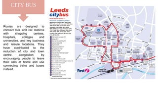 Routes are designed to
connect bus and rail stations
with shopping centres,
hospitals, colleges and
universities, and key business
and leisure locations. They
have contributed to the
reduction of city and town
centre congestion by
encouraging people to leave
their cars at home and use
connecting trains and buses
instead.
CITY BUS
 
