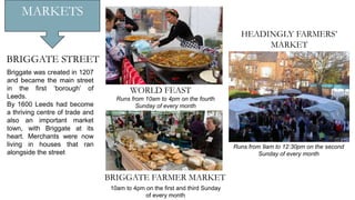 MARKETS
BRIGGATE FARMER MARKET
10am to 4pm on the first and third Sunday
of every month
Runs from 10am to 4pm on the fourth
Sunday of every month
WORLD FEAST
Briggate was created in 1207
and became the main street
in the first ‘borough’ of
Leeds.
By 1600 Leeds had become
a thriving centre of trade and
also an important market
town, with Briggate at its
heart. Merchants were now
living in houses that ran
alongside the street
BRIGGATE STREET
HEADINGLY FARMERS’
MARKET
Runs from 9am to 12:30pm on the second
Sunday of every month
 