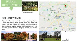 PARK &
RECREATION
Parks in Leeds
ROUNDHAY PARK
Roundhay Park is one of the most popular parks in
Leeds. Roundhay Park covers over 700 acres of
rolling parkland, lakes, woodlands, formal gardens
and contains several cafes, two playgrounds, the
popular visitor attraction Tropical World and much
more.
Abbey Park
Temple Newsam
 