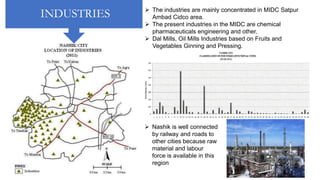 INDUSTRIES  The industries are mainly concentrated in MIDC Satpur
Ambad Cidco area.
 The present industries in the MIDC are chemical
pharmaceuticals engineering and other.
 Dal Mills, Oil Mills Industries based on Fruits and
Vegetables Ginning and Pressing.
 Climate favorable for cultivating Grapes.
 Nashik is well connected
by railway and roads to
other cities because raw
material and labour
force is available in this
region
 
