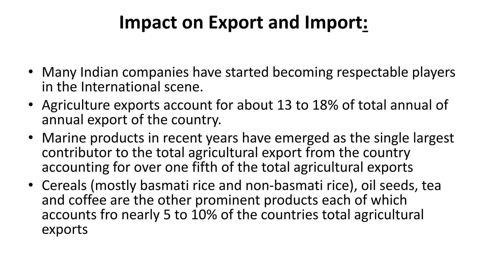 Impact on Export and Import:
• Many Indian companies have started becoming respectable players
in the International scene.
• Agriculture exports account for about 13 to 18% of total annual of
annual export of the country.
• Marine products in recent years have emerged as the single largest
contributor to the total agricultural export from the country
accounting for over one fifth of the total agricultural exports
• Cereals (mostly basmati rice and non-basmati rice), oil seeds, tea
and coffee are the other prominent products each of which
accounts fro nearly 5 to 10% of the countries total agricultural
exports
 