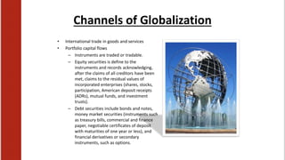 Channels of Globalization
• International trade in goods and services
• Portfolio capital flows
– Instruments are traded or tradable.
– Equity securities is define to the
instruments and records acknowledging,
after the claims of all creditors have been
met, claims to the residual values of
incorporated enterprises (shares, stocks,
participation, American deposit receipts
(ADRs), mutual funds, and investment
trusts).
– Debt securities include bonds and notes,
money market securities (instruments such
as treasury bills, commercial and finance
paper, negotiable certificates of deposit
with maturities of one year or less), and
financial derivatives or secondary
instruments, such as options.
 