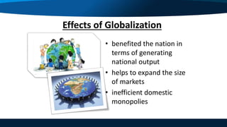 Effects of Globalization
• benefited the nation in
terms of generating
national output
• helps to expand the size
of markets
• inefficient domestic
monopolies
 