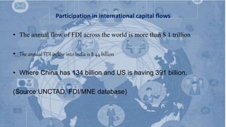 Participation in international capital flows
• The annual flow of FDI across the world is more than $ 1 trillion
• The annual FDI inflow into India is $ 44 billion
• Where China has 134 billion and US is having 391 billion.
(Source:UNCTAD, FDI/MNE database)
 