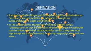DEFINATION
• Sociologists Martin Albrow and Elizabeth King define globalization as
"all those processes by which the people of the world are
incorporated into a single world society”.
• In The Consequences of Modernity, Anthony Giddens writes:
"Globalization can thus be defined as the intensification of worldwide
social relations which link distant localities in such a way that local
happenings are shaped by events occurring many miles away and vice
versa.
 
