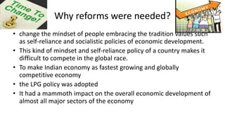 Why reforms were needed?
• change the mindset of people embracing the tradition values such
as self-reliance and socialistic policies of economic development.
• This kind of mindset and self-reliance policy of a country makes it
difficult to compete in the global race.
• To make Indian economy as fastest growing and globally
competitive economy
• the LPG policy was adopted
• It had a mammoth impact on the overall economic development of
almost all major sectors of the economy
 