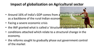 Impact of globalization on Agricultural sector
• Around 16% of India’s GDP comes from agriculture and it acts
as a backbone of the rural Indian economy.
• Facing a severe economic crisis
• the IMF granted what is called a ‘structural adjustment’ loan
• conditions attached which relate to a structural change in the
economy.
• the reforms sought to gradually phase out government control
of the market
 