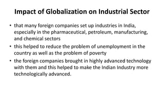 Impact of Globalization on Industrial Sector
• that many foreign companies set up industries in India,
especially in the pharmaceutical, petroleum, manufacturing,
and chemical sectors
• this helped to reduce the problem of unemployment in the
country as well as the problem of poverty
• the foreign companies brought in highly advanced technology
with them and this helped to make the Indian Industry more
technologically advanced.
 