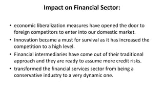 Impact on Financial Sector:
• economic liberalization measures have opened the door to
foreign competitors to enter into our domestic market.
• Innovation became a must for survival as it has increased the
competition to a high level.
• Financial intermediaries have come out of their traditional
approach and they are ready to assume more credit risks.
• transformed the financial services sector from being a
conservative industry to a very dynamic one.
 