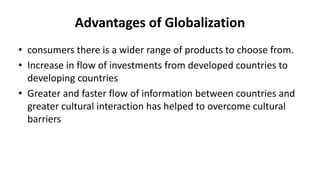 Advantages of Globalization
• consumers there is a wider range of products to choose from.
• Increase in flow of investments from developed countries to
developing countries
• Greater and faster flow of information between countries and
greater cultural interaction has helped to overcome cultural
barriers
 