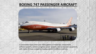 BOEING 747 PASSENGER AIRCRAFT
U.S assemble inputs from over 200 suppliers of materials, components,
airframe systems, avionics, engines, power systems, and production equipment,
with many of these companies headquartered in different nations.
 