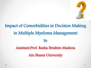 Impact of Comorbidities in Decision Making
in Multiple Myeloma Management
By
Assistant.Prof. Rasha Ibrahim Madena
Ain Shams University
 