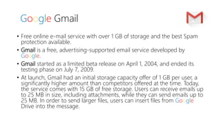 Google Gmail
• Free online e-mail service with over 1 GB of storage and the best Spam
protection available.
• Gmail is a free, advertising-supported email service developed by
Google.
• Gmail started as a limited beta release on April 1, 2004, and ended its
testing phase on July 7, 2009.
• At launch, Gmail had an initial storage capacity offer of 1 GB per user, a
significantly higher amount than competitors offered at the time. Today,
the service comes with 15 GB of free storage. Users can receive emails up
to 25 MB in size, including attachments, while they can send emails up to
25 MB. In order to send larger files, users can insert files from Google
Drive into the message.
 