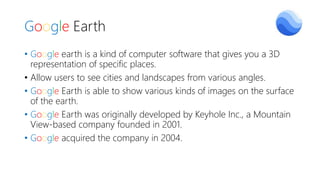 Google Earth
• Google earth is a kind of computer software that gives you a 3D
representation of specific places.
• Allow users to see cities and landscapes from various angles.
• Google Earth is able to show various kinds of images on the surface
of the earth.
• Google Earth was originally developed by Keyhole Inc., a Mountain
View-based company founded in 2001.
• Google acquired the company in 2004.
 