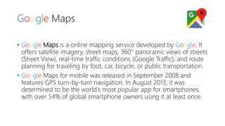 Google Maps
• Google Maps is a online mapping service developed by Google. It
offers satellite imagery, street maps, 360° panoramic views of streets
(Street View), real-time traffic conditions (Google Traffic), and route
planning for traveling by foot, car, bicycle, or public transportation.
• Google Maps for mobile was released in September 2008 and
features GPS turn-by-turn navigation. In August 2013, it was
determined to be the world's most popular app for smartphones,
with over 54% of global smartphone owners using it at least once.
 