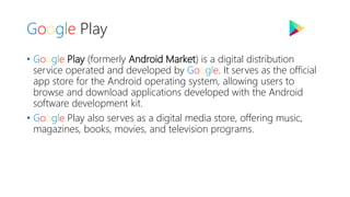 Google Play
• Google Play (formerly Android Market) is a digital distribution
service operated and developed by Google. It serves as the official
app store for the Android operating system, allowing users to
browse and download applications developed with the Android
software development kit.
• Google Play also serves as a digital media store, offering music,
magazines, books, movies, and television programs.
 